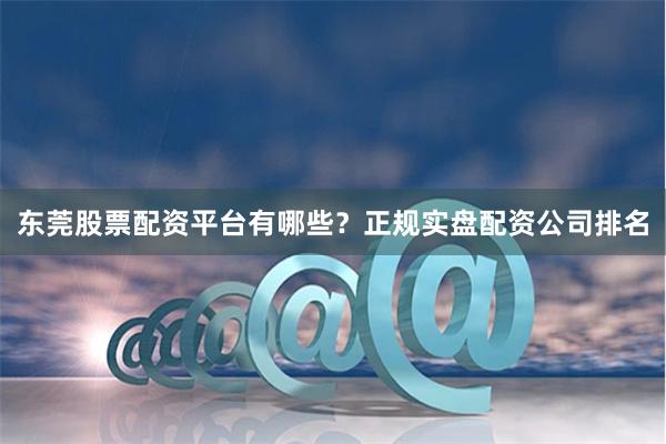 东莞股票配资平台有哪些？正规实盘配资公司排名